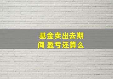 基金卖出去期间 盈亏还算么